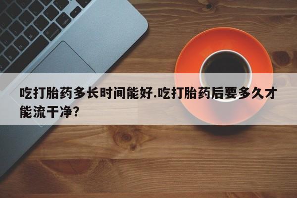 打胎药专门卖店米非司酮片哪个网站吃打胎药多长时间能好.吃打胎药后要多久才能流干净？