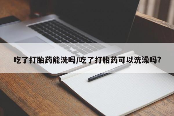 打胎药专门卖店米非司酮片哪个网站吃了打胎药能洗吗/吃了打胎药可以洗澡吗?