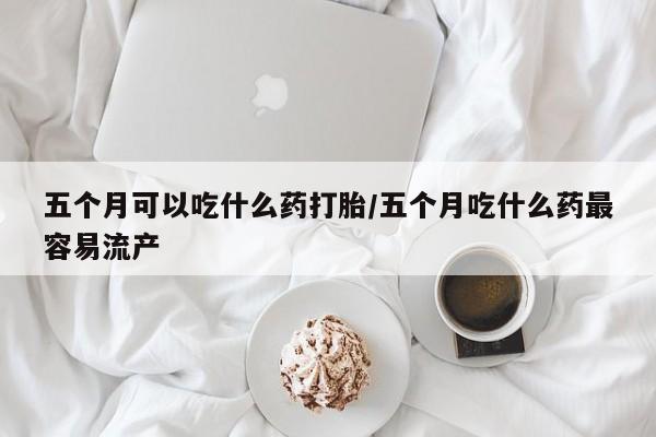 打胎药专门卖店米非司酮片哪个网站五个月可以吃什么药打胎/五个月吃什么药最容易流产