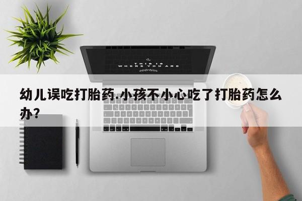 打胎药专门卖店米非司酮片哪个网站幼儿误吃打胎药.小孩不小心吃了打胎药怎么办？