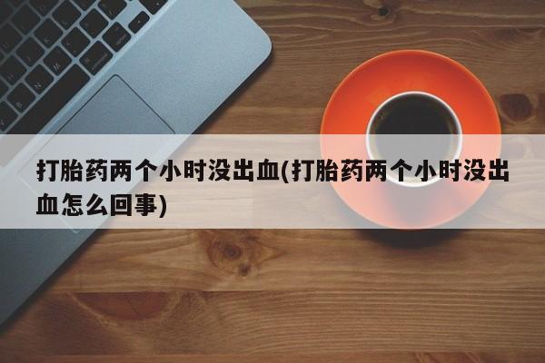 打胎药专门卖店米非司酮片哪个网站打胎药两个小时没出血(打胎药两个小时没出血怎么回事)