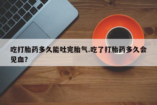打胎药专门卖店米非司酮片哪个网站吃打胎药多久能吐完胎气.吃了打胎药多久会见血？
