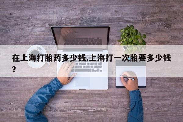 打胎药专门卖店米非司酮片哪个网站在上海打胎药多少钱.上海打一次胎要多少钱？