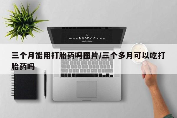 打胎药专门卖店米非司酮片哪个网站三个月能用打胎药吗图片/三个多月可以吃打胎药吗