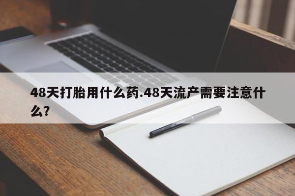 打胎药专门卖店米非司酮片哪个网站48天打胎用什么药.48天流产需要注意什么？