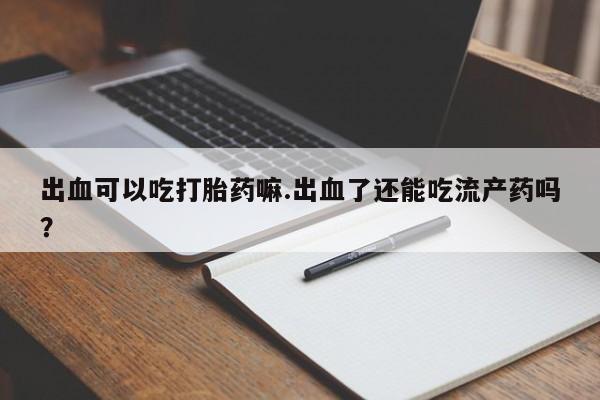 打胎药专门卖店米非司酮片哪个网站出血可以吃打胎药嘛.出血了还能吃流产药吗？