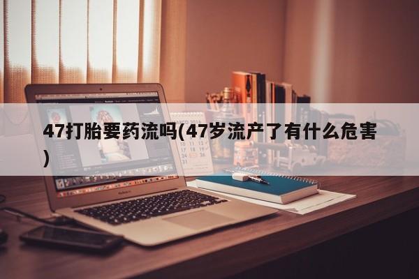 打胎药专门卖店米非司酮片哪个网站47打胎要药流吗(47岁流产了有什么危害)