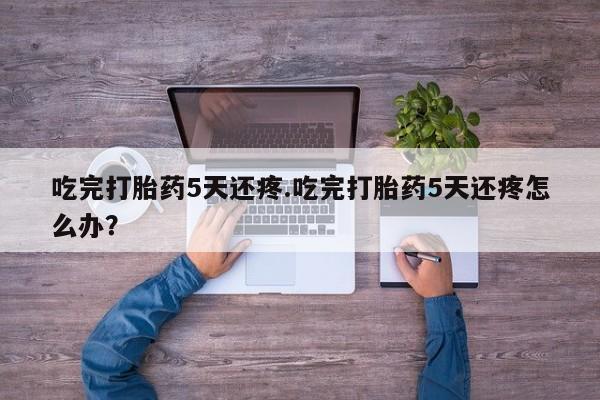 打胎药专门卖店米非司酮片哪个网站吃完打胎药5天还疼.吃完打胎药5天还疼怎么办？