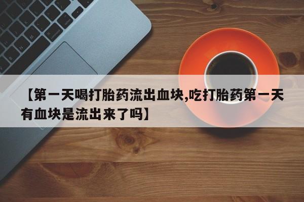 打胎药专门卖店米非司酮片哪个网站【第一天喝打胎药流出血块,吃打胎药第一天有血块是流出来了吗】
