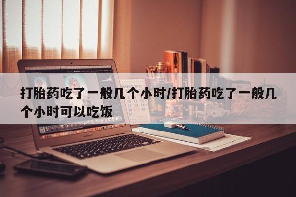 打胎药专门卖店米非司酮片哪个网站打胎药吃了一般几个小时/打胎药吃了一般几个小时可以吃饭