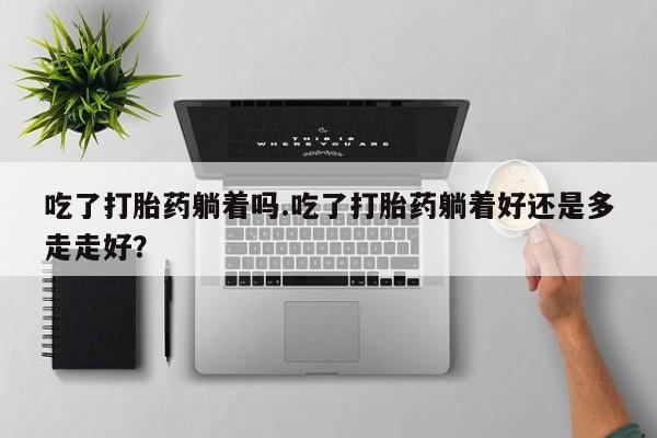 打胎药专门卖店米非司酮片哪个网站吃了打胎药躺着吗.吃了打胎药躺着好还是多走走好？