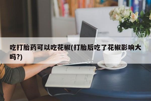 打胎药专门卖店米非司酮片哪个网站吃打胎药可以吃花椒(打胎后吃了花椒影响大吗?)