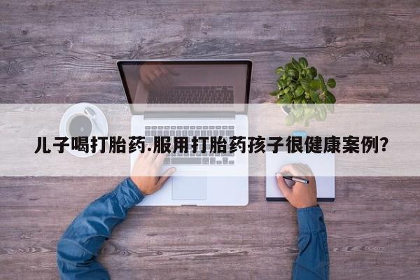 打胎药专门卖店米非司酮片哪个网站儿子喝打胎药.服用打胎药孩子很健康案例？