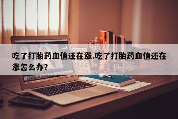 打胎药专门卖店米非司酮片哪个网站吃了打胎药血值还在涨.吃了打胎药血值还在涨怎么办？