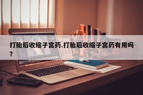 打胎药专门卖店米非司酮片哪个网站打胎后收缩子宫药.打胎后收缩子宫药有用吗？