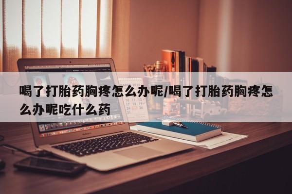 打胎药专门卖店米非司酮片哪个网站喝了打胎药胸疼怎么办呢/喝了打胎药胸疼怎么办呢吃什么药