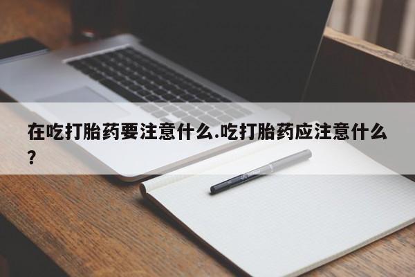 打胎药专门卖店米非司酮片哪个网站在吃打胎药要注意什么.吃打胎药应注意什么？