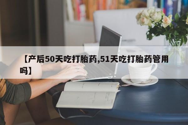 打胎药专门卖店米非司酮片哪个网站【产后50天吃打胎药,51天吃打胎药管用吗】
