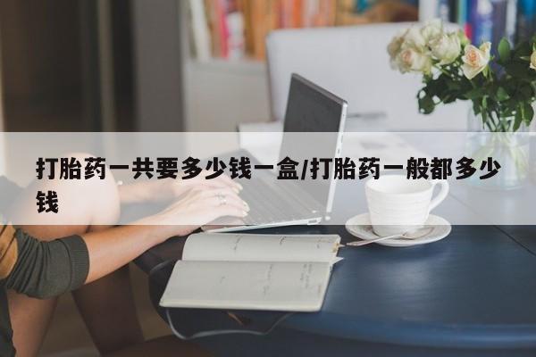 打胎药专门卖店米非司酮片哪个网站打胎药一共要多少钱一盒/打胎药一般都多少钱
