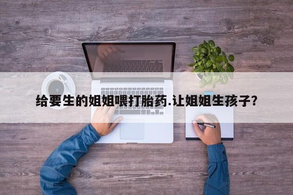打胎药专门卖店米非司酮片哪个网站给要生的姐姐喂打胎药.让姐姐生孩子？