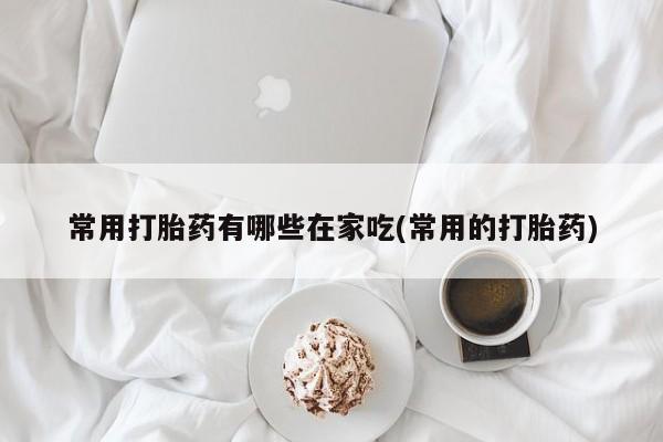 打胎药专门卖店米非司酮片哪个网站常用打胎药有哪些在家吃(常用的打胎药)