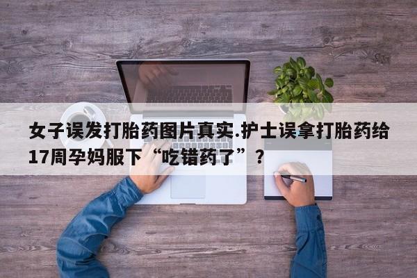 打胎药专门卖店米非司酮片哪个网站女子误发打胎药图片真实.护士误拿打胎药给17周孕妈服下“吃错药了”？