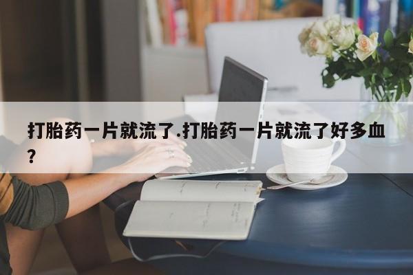 打胎药专门卖店米非司酮片哪个网站打胎药一片就流了.打胎药一片就流了好多血？