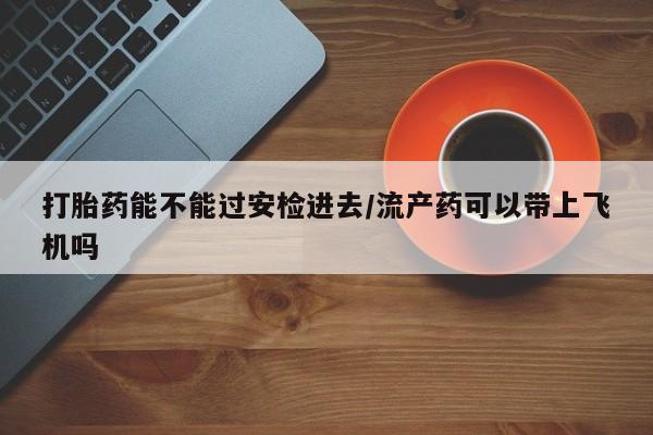 打胎药专门卖店米非司酮片哪个网站打胎药能不能过安检进去/流产药可以带上飞机吗