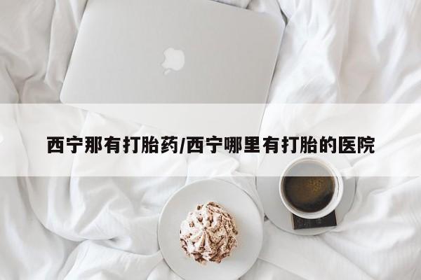 打胎药专门卖店米非司酮片哪个网站西宁那有打胎药/西宁哪里有打胎的医院