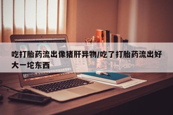 打胎药专门卖店米非司酮片哪个网站吃打胎药流出像猪肝异物/吃了打胎药流出好大一坨东西