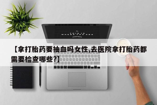打胎药专门卖店米非司酮片哪个网站【拿打胎药要抽血吗女性,去医院拿打胎药都需要检查哪些?】