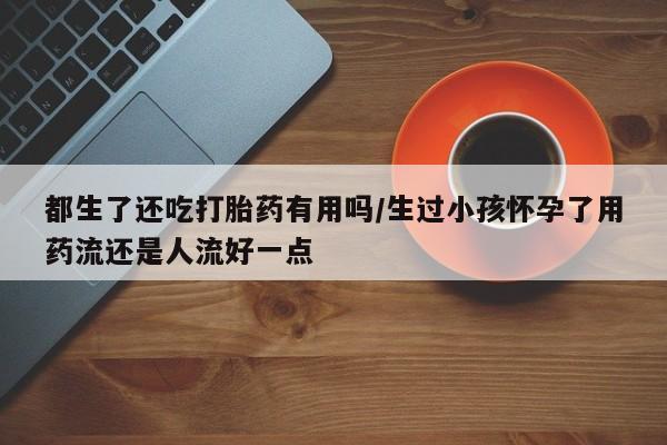 打胎药专门卖店米非司酮片哪个网站都生了还吃打胎药有用吗/生过小孩怀孕了用药流还是人流好一点