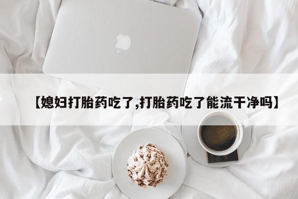打胎药专门卖店米非司酮片哪个网站【媳妇打胎药吃了,打胎药吃了能流干净吗】