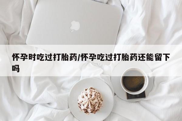 打胎药专门卖店米非司酮片哪个网站怀孕时吃过打胎药/怀孕吃过打胎药还能留下吗