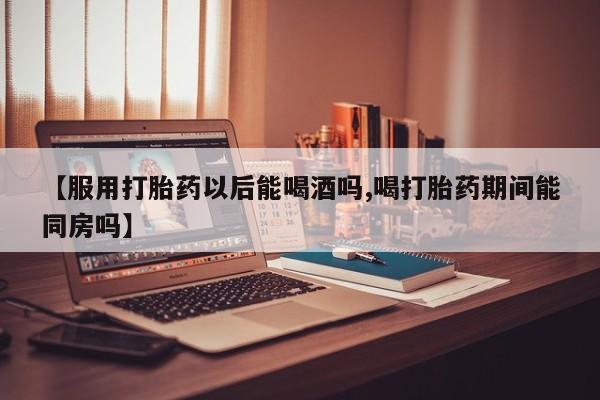 打胎药专门卖店米非司酮片哪个网站【服用打胎药以后能喝酒吗,喝打胎药期间能同房吗】