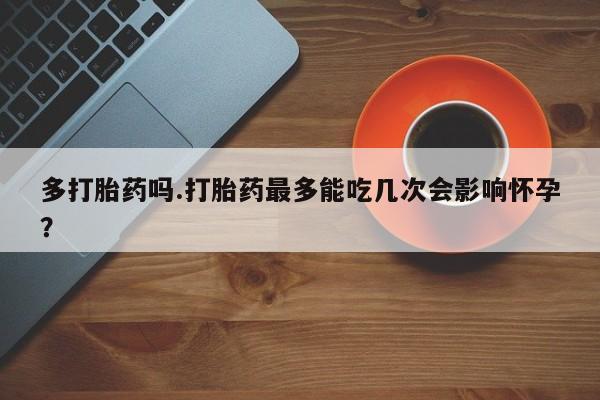 打胎药专门卖店米非司酮片哪个网站多打胎药吗.打胎药最多能吃几次会影响怀孕？