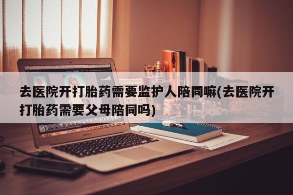 打胎药专门卖店米非司酮片哪个网站去医院开打胎药需要监护人陪同嘛(去医院开打胎药需要父母陪同吗)