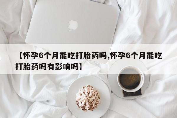 打胎药专门卖店米非司酮片哪个网站【怀孕6个月能吃打胎药吗,怀孕6个月能吃打胎药吗有影响吗】