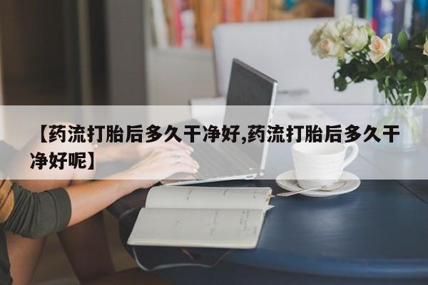打胎药专门卖店米非司酮片哪个网站【药流打胎后多久干净好,药流打胎后多久干净好呢】