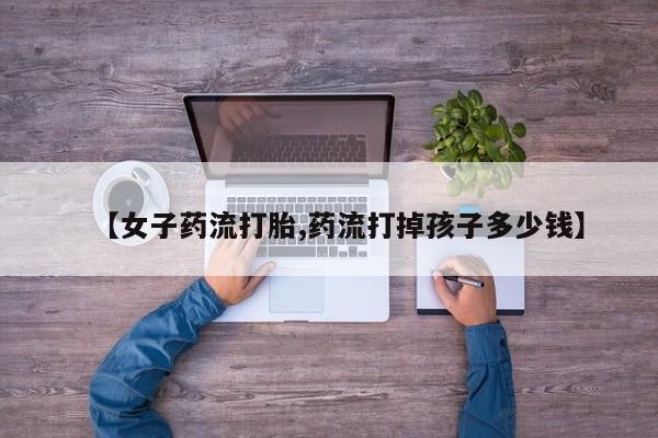 打胎药专门卖店米非司酮片哪个网站【女子药流打胎,药流打掉孩子多少钱】