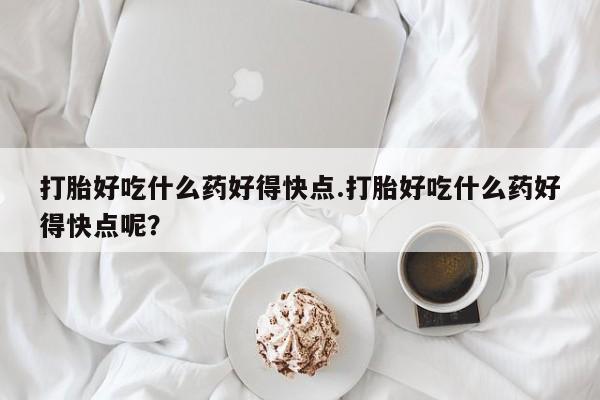 打胎药专门卖店米非司酮片哪个网站打胎好吃什么药好得快点.打胎好吃什么药好得快点呢？