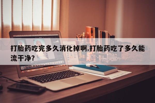 打胎药专门卖店米非司酮片哪个网站打胎药吃完多久消化掉啊.打胎药吃了多久能流干净？