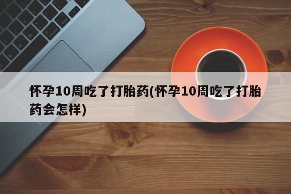 打胎药专门卖店米非司酮片哪个网站怀孕10周吃了打胎药(怀孕10周吃了打胎药会怎样)