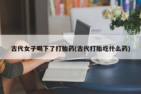 打胎药专门卖店米非司酮片哪个网站古代女子喝下了打胎药(古代打胎吃什么药)
