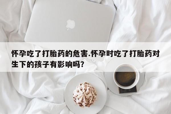 打胎药专门卖店米非司酮片哪个网站怀孕吃了打胎药的危害.怀孕时吃了打胎药对生下的孩子有影响吗？