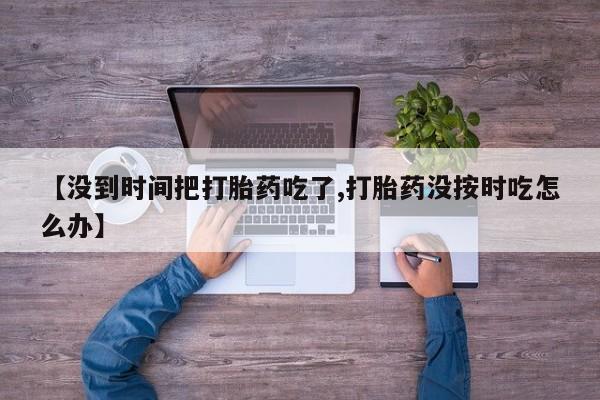 打胎药专门卖店米非司酮片哪个网站【没到时间把打胎药吃了,打胎药没按时吃怎么办】