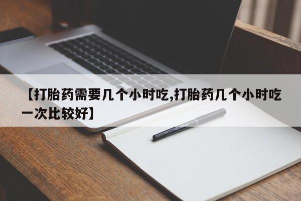 打胎药专门卖店米非司酮片哪个网站【打胎药需要几个小时吃,打胎药几个小时吃一次比较好】