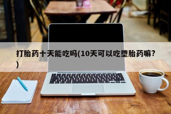 打胎药专门卖店米非司酮片哪个网站打胎药十天能吃吗(10天可以吃堕胎药嘛?)