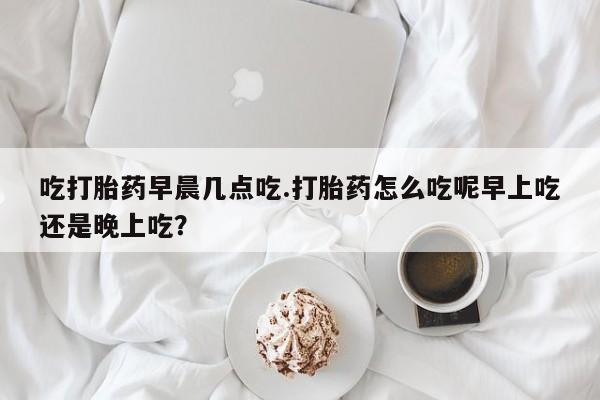 打胎药专门卖店米非司酮片哪个网站吃打胎药早晨几点吃.打胎药怎么吃呢早上吃还是晚上吃？