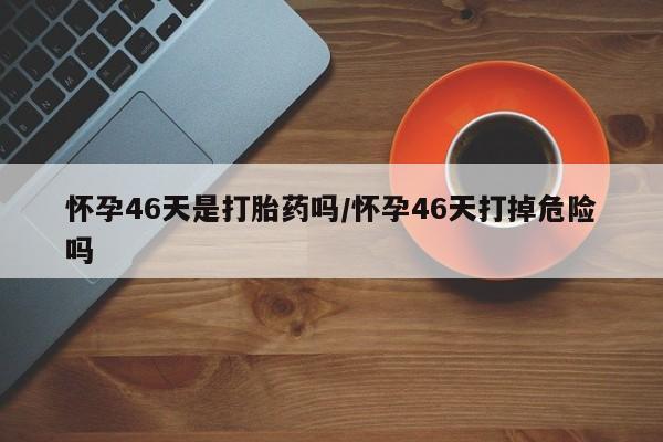 打胎药专门卖店米非司酮片哪个网站怀孕46天是打胎药吗/怀孕46天打掉危险吗